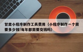 如皋甘肃小程序制作工具费用（小程序制作一个需要多少钱!每年都需要交钱吗）