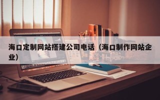 如皋海口定制网站搭建公司电话（海口制作网站企业）