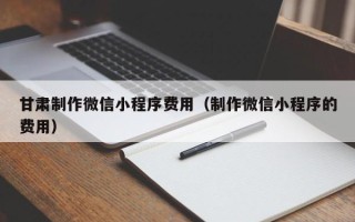 如皋甘肃制作微信小程序费用（制作微信小程序的费用）
