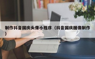如皋制作抖音国庆头像小程序（抖音国庆图像制作）