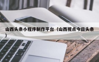 如皋山西头条小程序制作平台（山西视点今日头条）